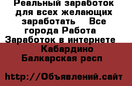 Реальный заработок для всех желающих заработать. - Все города Работа » Заработок в интернете   . Кабардино-Балкарская респ.